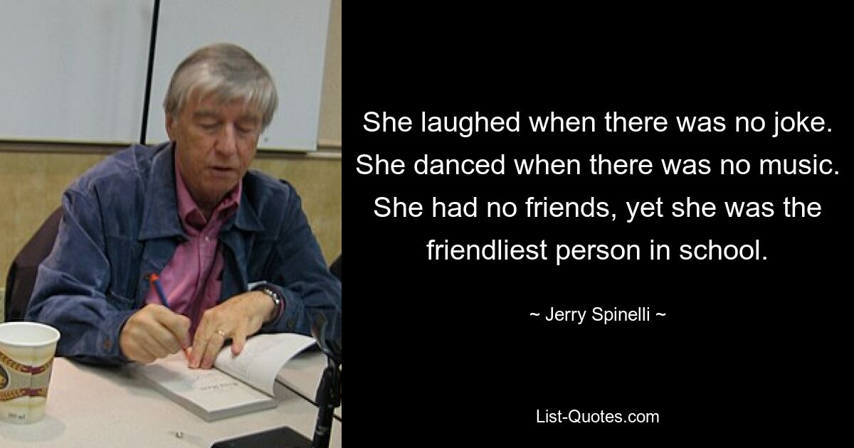 She laughed when there was no joke. She danced when there was no music. She had no friends, yet she was the friendliest person in school. — © Jerry Spinelli