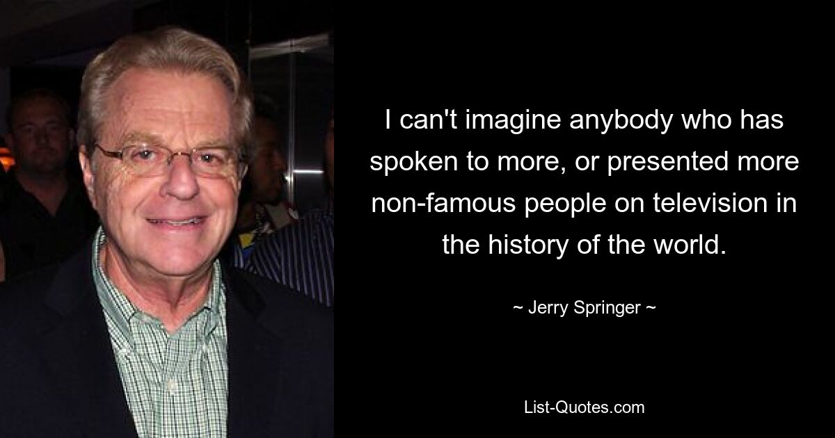 I can't imagine anybody who has spoken to more, or presented more non-famous people on television in the history of the world. — © Jerry Springer