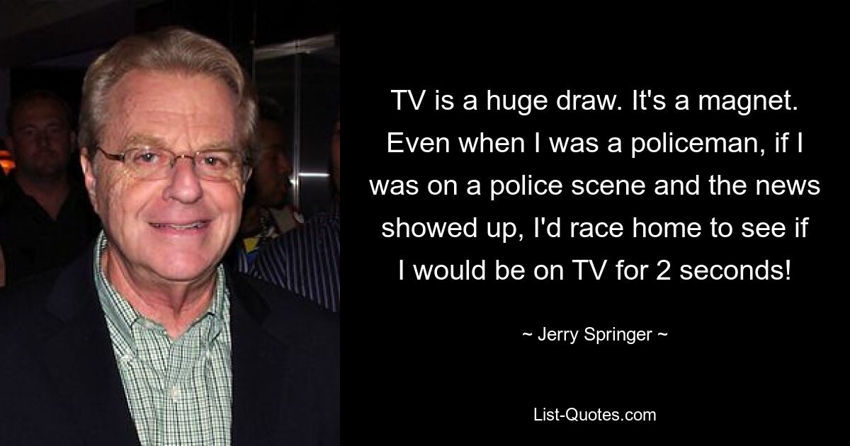 TV is a huge draw. It's a magnet. Even when I was a policeman, if I was on a police scene and the news showed up, I'd race home to see if I would be on TV for 2 seconds! — © Jerry Springer