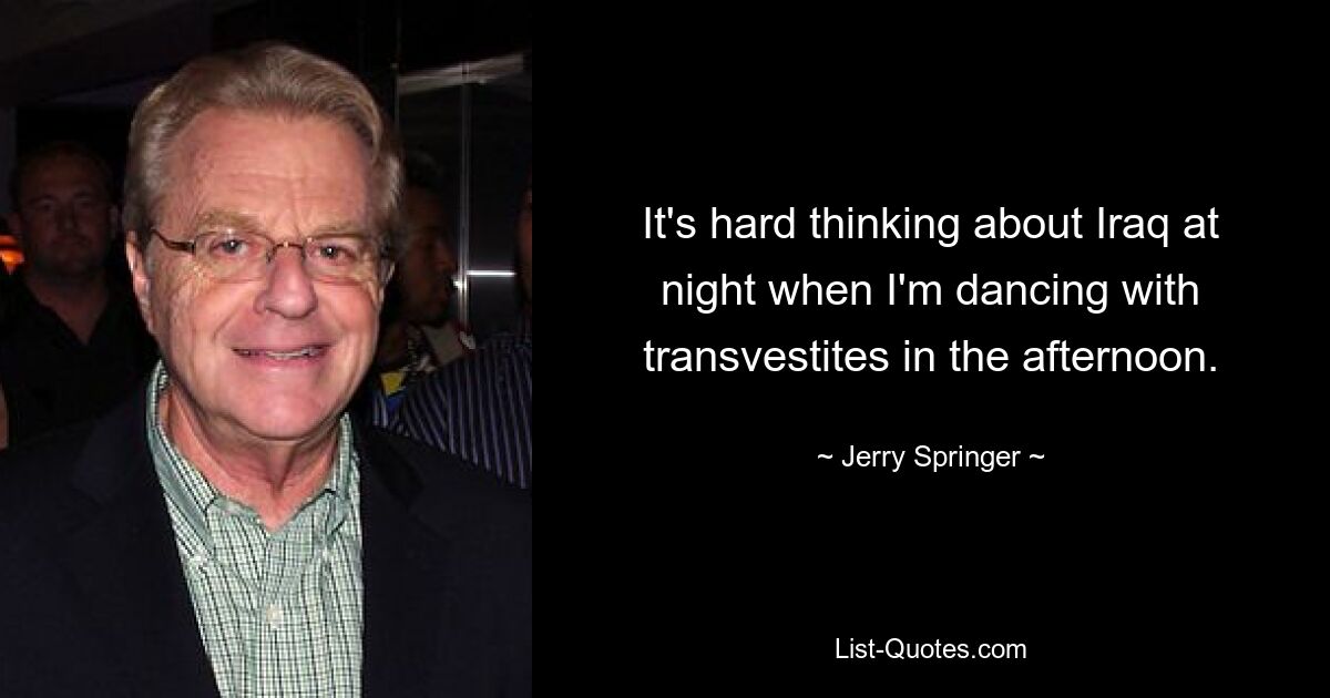 It's hard thinking about Iraq at night when I'm dancing with transvestites in the afternoon. — © Jerry Springer