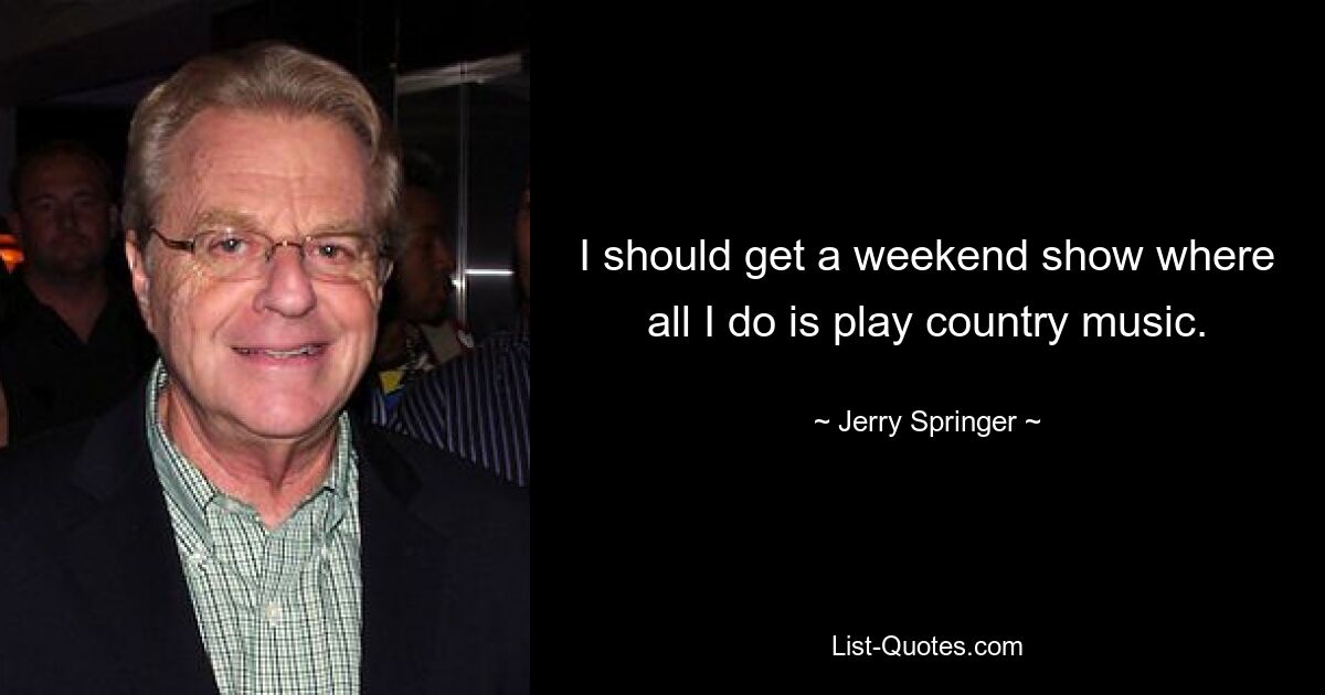 I should get a weekend show where all I do is play country music. — © Jerry Springer