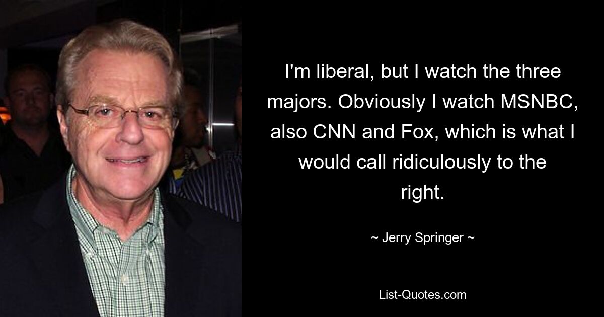 I'm liberal, but I watch the three majors. Obviously I watch MSNBC, also CNN and Fox, which is what I would call ridiculously to the right. — © Jerry Springer