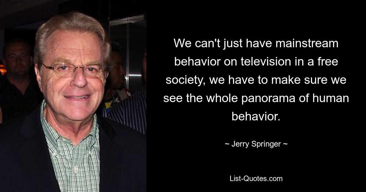 We can't just have mainstream behavior on television in a free society, we have to make sure we see the whole panorama of human behavior. — © Jerry Springer