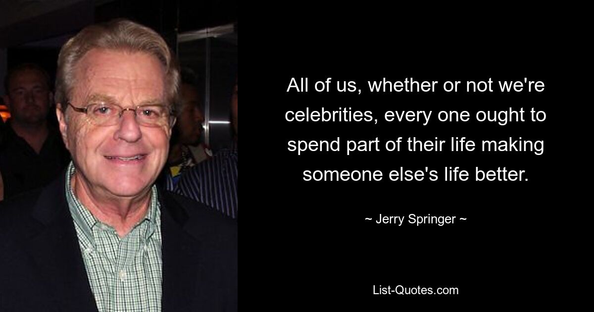 All of us, whether or not we're celebrities, every one ought to spend part of their life making someone else's life better. — © Jerry Springer