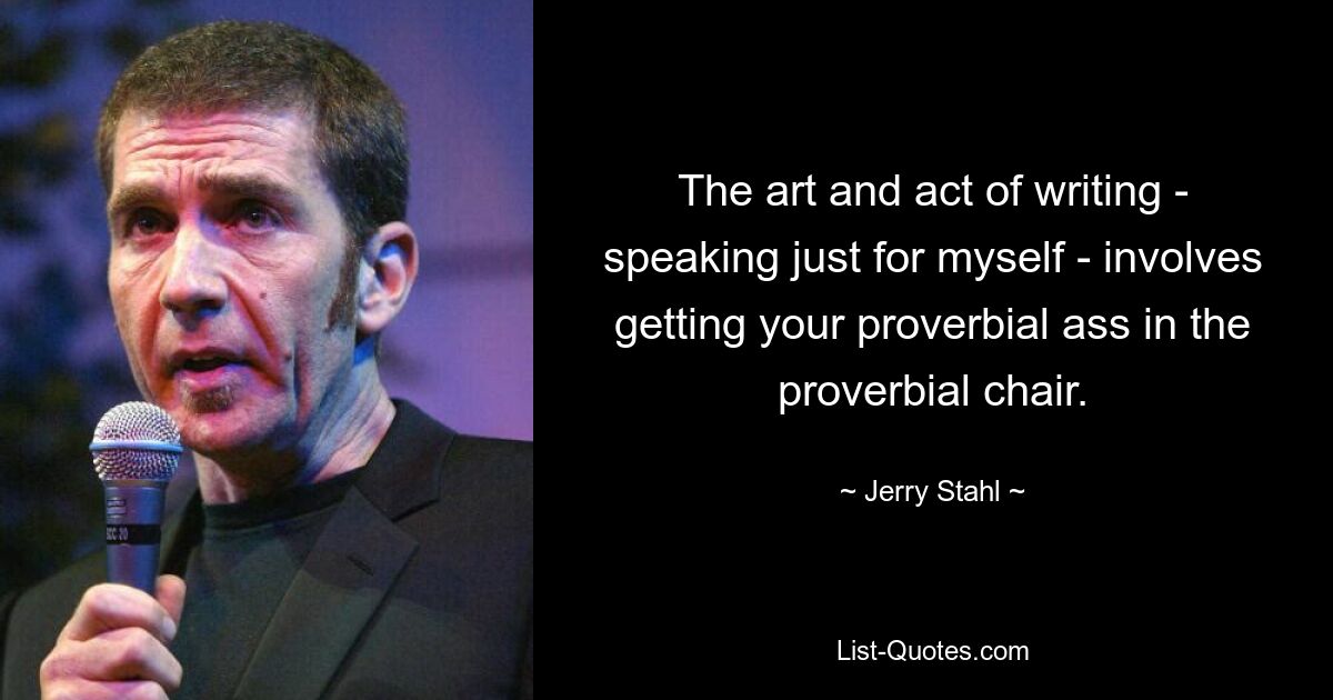 The art and act of writing - speaking just for myself - involves getting your proverbial ass in the proverbial chair. — © Jerry Stahl