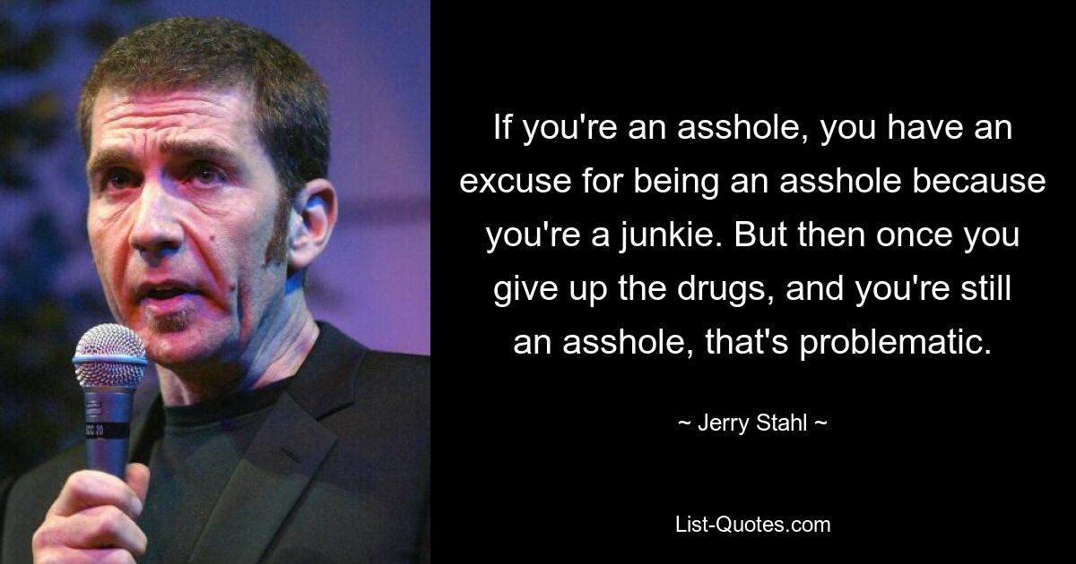 If you're an asshole, you have an excuse for being an asshole because you're a junkie. But then once you give up the drugs, and you're still an asshole, that's problematic. — © Jerry Stahl