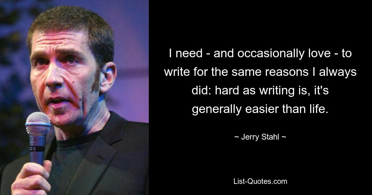 I need - and occasionally love - to write for the same reasons I always did: hard as writing is, it's generally easier than life. — © Jerry Stahl