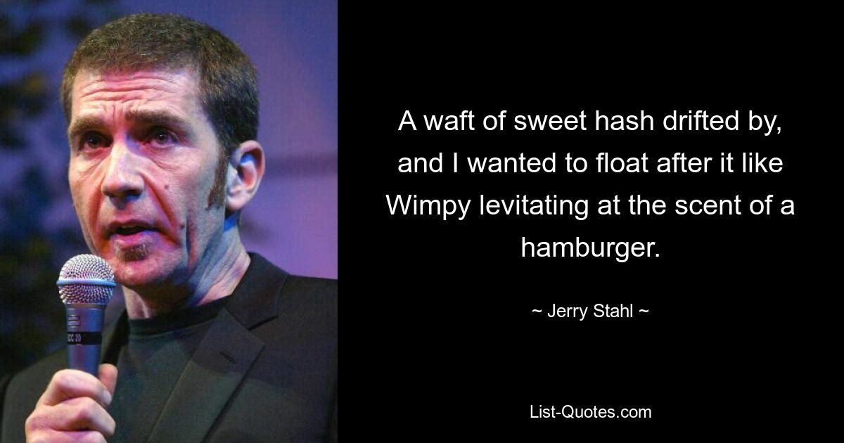 A waft of sweet hash drifted by, and I wanted to float after it like Wimpy levitating at the scent of a hamburger. — © Jerry Stahl