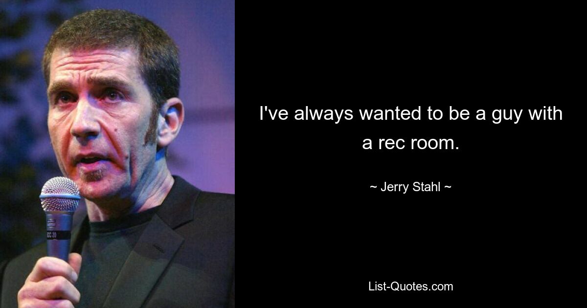 I've always wanted to be a guy with a rec room. — © Jerry Stahl