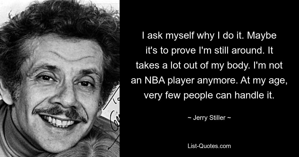 I ask myself why I do it. Maybe it's to prove I'm still around. It takes a lot out of my body. I'm not an NBA player anymore. At my age, very few people can handle it. — © Jerry Stiller