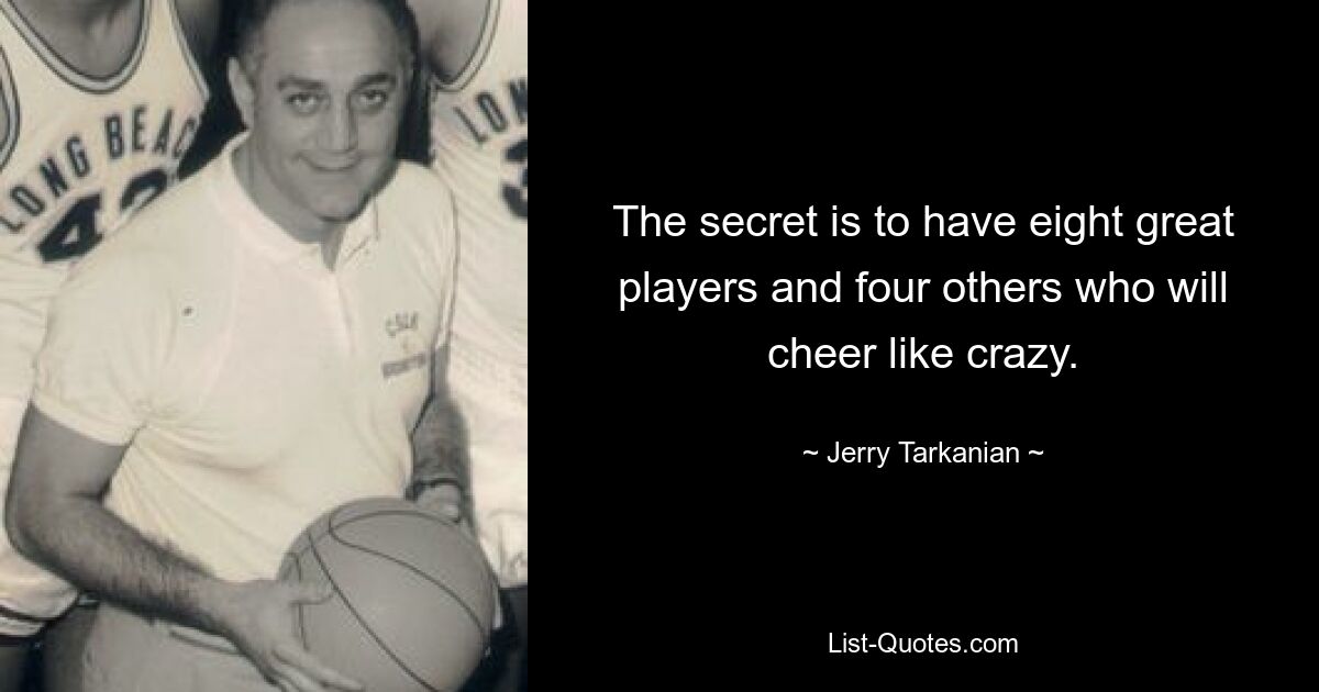 The secret is to have eight great players and four others who will cheer like crazy. — © Jerry Tarkanian