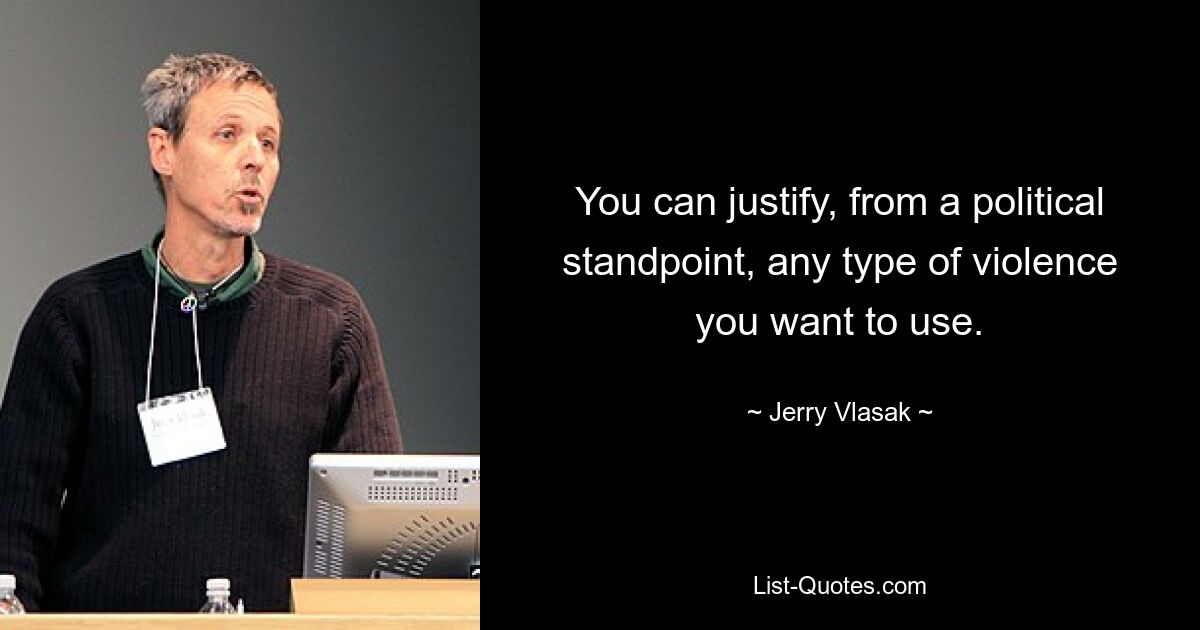 You can justify, from a political standpoint, any type of violence you want to use. — © Jerry Vlasak