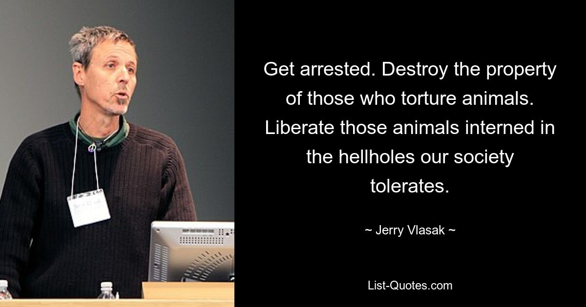 Get arrested. Destroy the property of those who torture animals. Liberate those animals interned in the hellholes our society tolerates. — © Jerry Vlasak