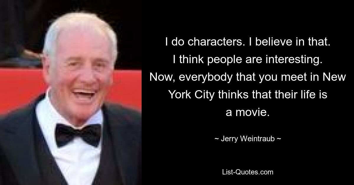 I do characters. I believe in that. I think people are interesting. Now, everybody that you meet in New York City thinks that their life is a movie. — © Jerry Weintraub