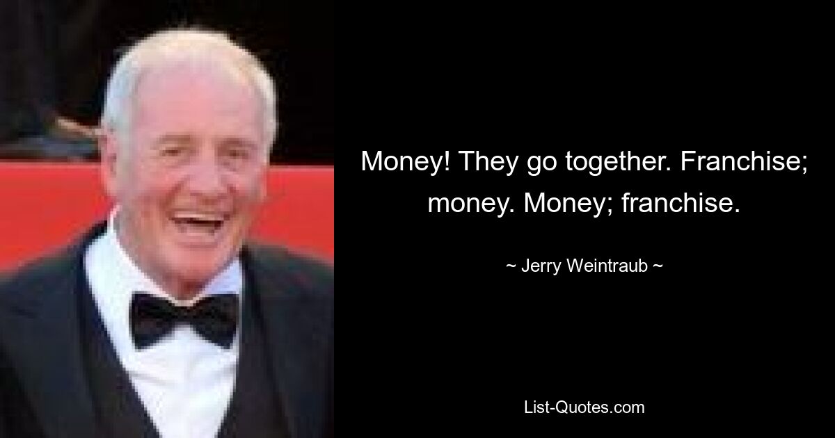 Money! They go together. Franchise; money. Money; franchise. — © Jerry Weintraub