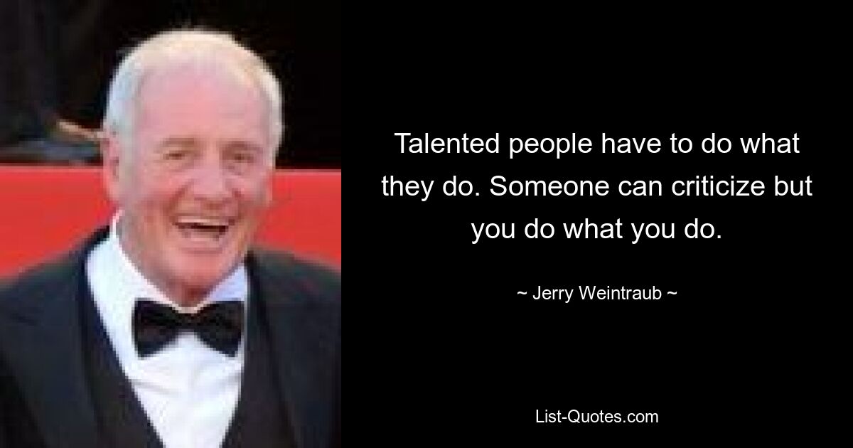 Talented people have to do what they do. Someone can criticize but you do what you do. — © Jerry Weintraub