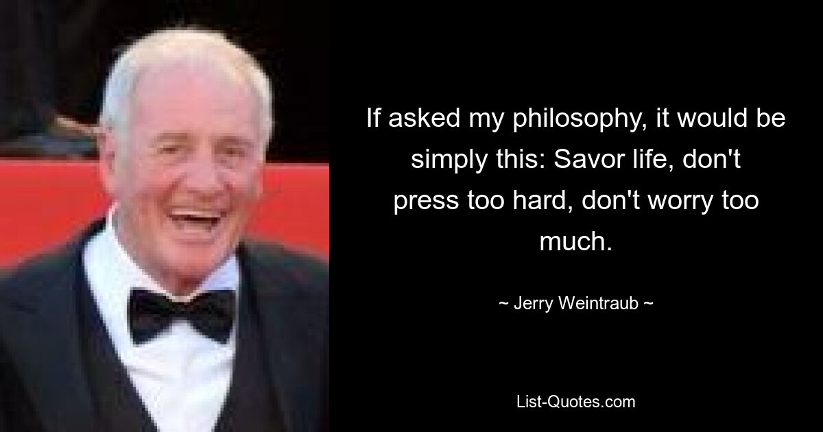 If asked my philosophy, it would be simply this: Savor life, don't press too hard, don't worry too much. — © Jerry Weintraub