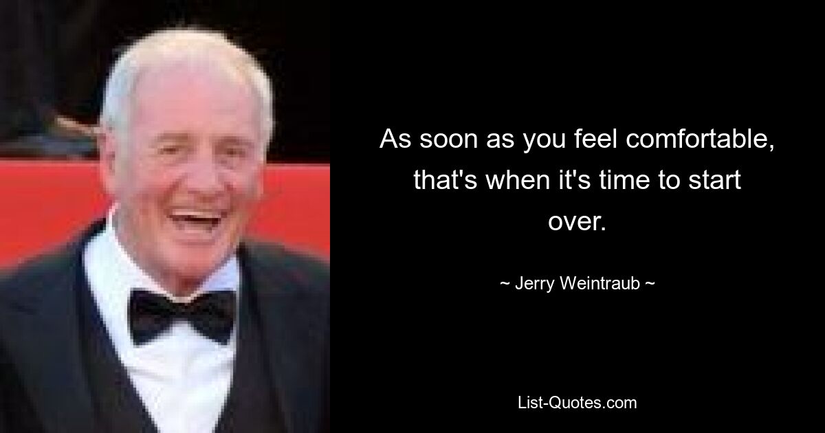 As soon as you feel comfortable, that's when it's time to start over. — © Jerry Weintraub