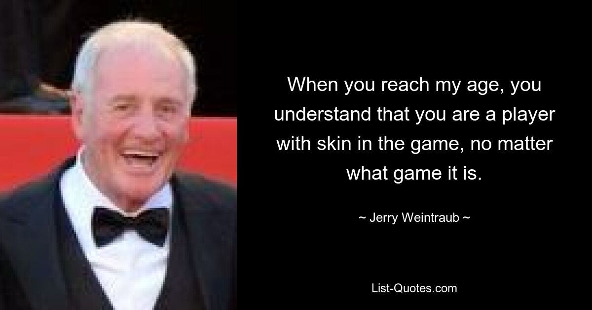 When you reach my age, you understand that you are a player with skin in the game, no matter what game it is. — © Jerry Weintraub