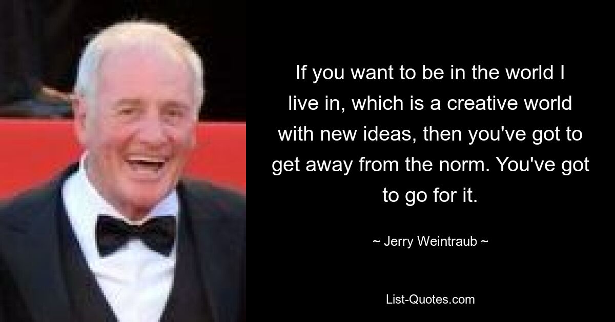 If you want to be in the world I live in, which is a creative world with new ideas, then you've got to get away from the norm. You've got to go for it. — © Jerry Weintraub