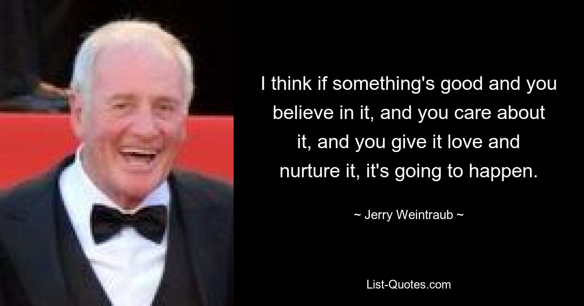 I think if something's good and you believe in it, and you care about it, and you give it love and nurture it, it's going to happen. — © Jerry Weintraub