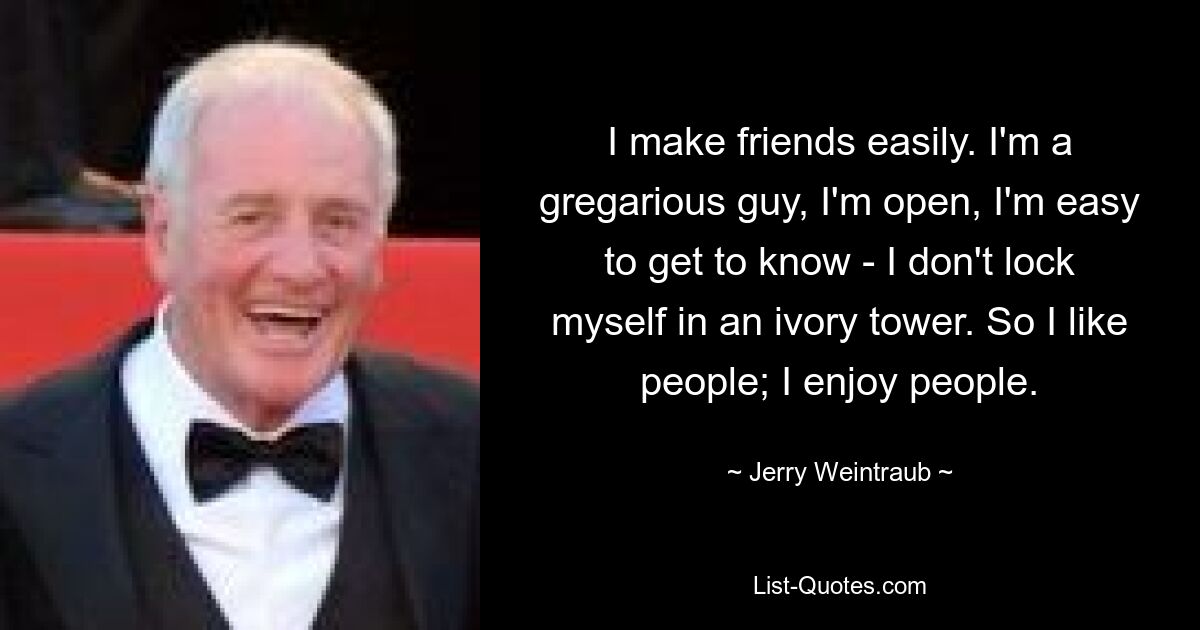 I make friends easily. I'm a gregarious guy, I'm open, I'm easy to get to know - I don't lock myself in an ivory tower. So I like people; I enjoy people. — © Jerry Weintraub