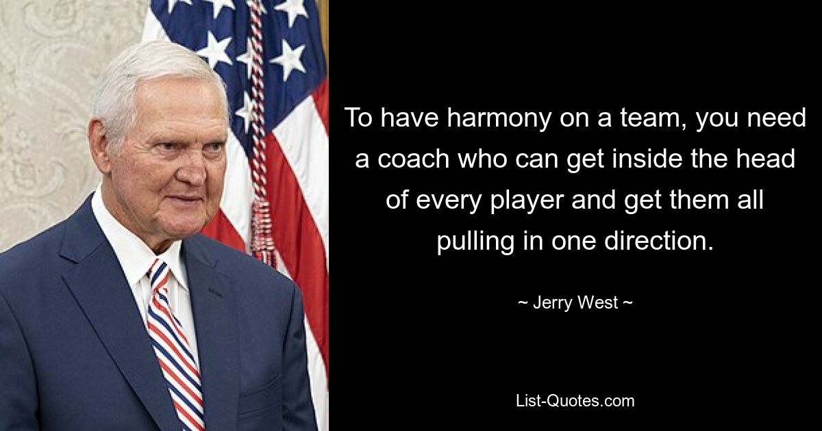 To have harmony on a team, you need a coach who can get inside the head of every player and get them all pulling in one direction. — © Jerry West