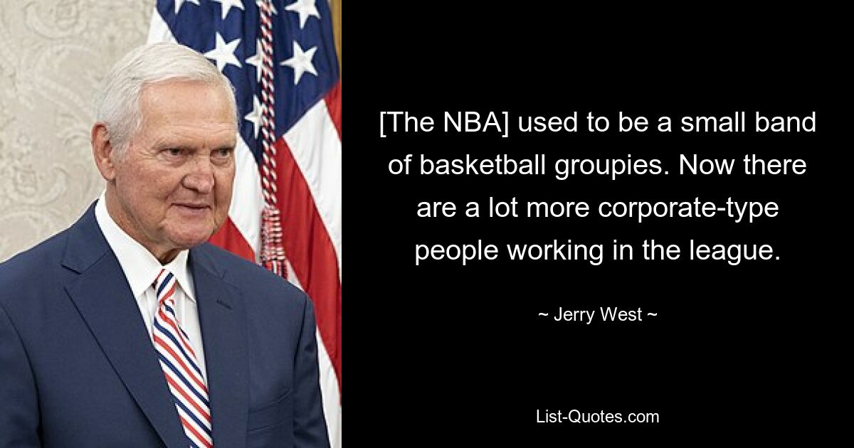 [The NBA] used to be a small band of basketball groupies. Now there are a lot more corporate-type people working in the league. — © Jerry West