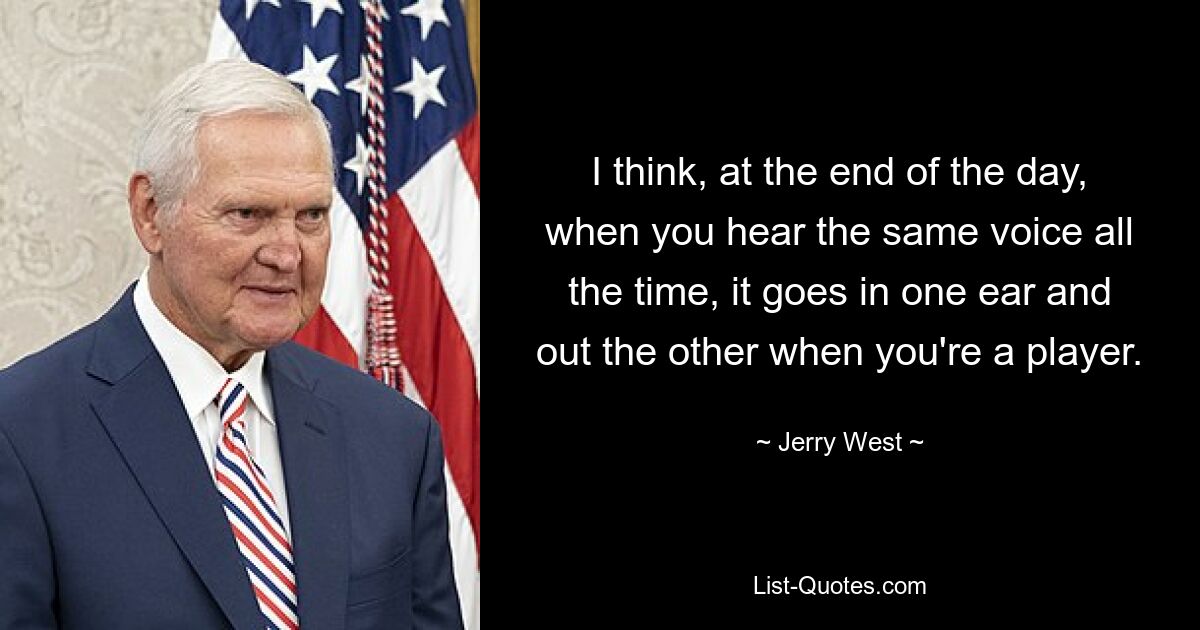 I think, at the end of the day, when you hear the same voice all the time, it goes in one ear and out the other when you're a player. — © Jerry West