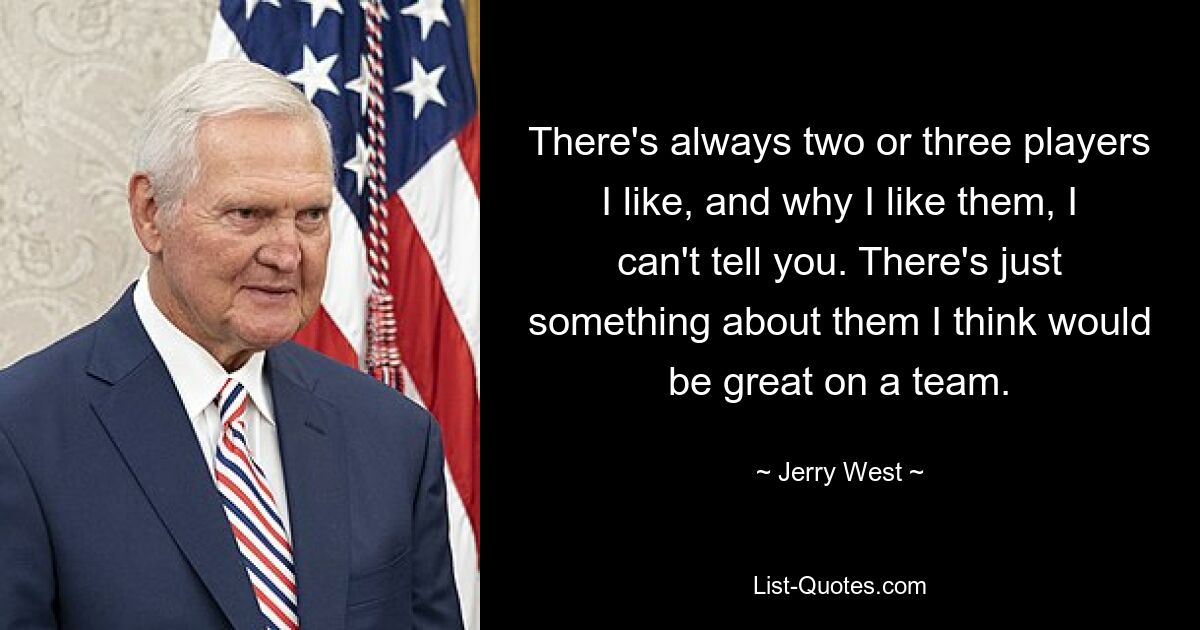 There's always two or three players I like, and why I like them, I can't tell you. There's just something about them I think would be great on a team. — © Jerry West