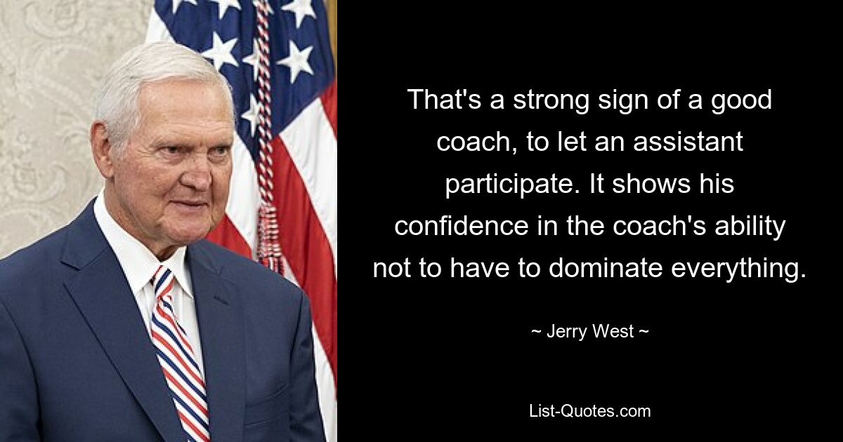 That's a strong sign of a good coach, to let an assistant participate. It shows his confidence in the coach's ability not to have to dominate everything. — © Jerry West