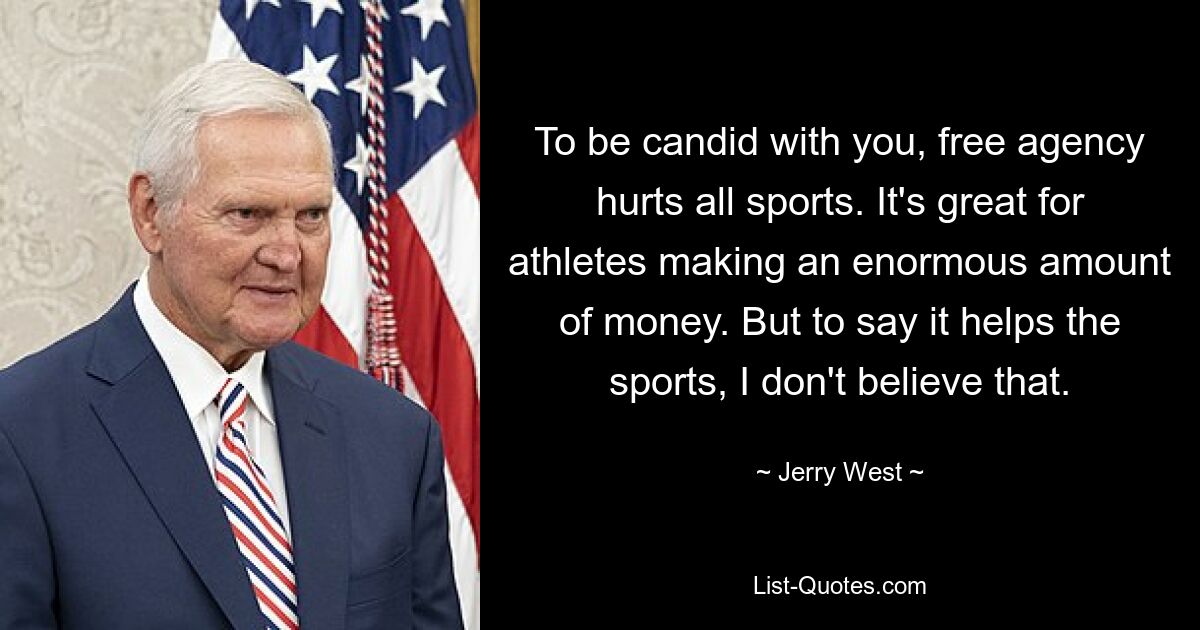 To be candid with you, free agency hurts all sports. It's great for athletes making an enormous amount of money. But to say it helps the sports, I don't believe that. — © Jerry West