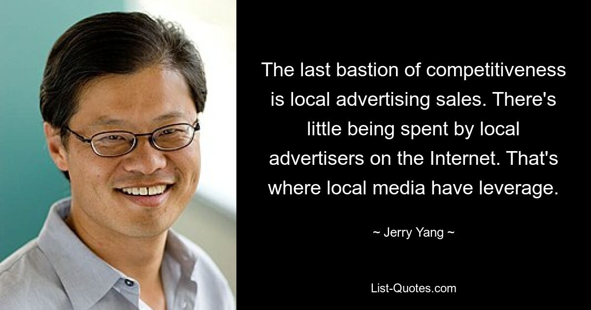 The last bastion of competitiveness is local advertising sales. There's little being spent by local advertisers on the Internet. That's where local media have leverage. — © Jerry Yang