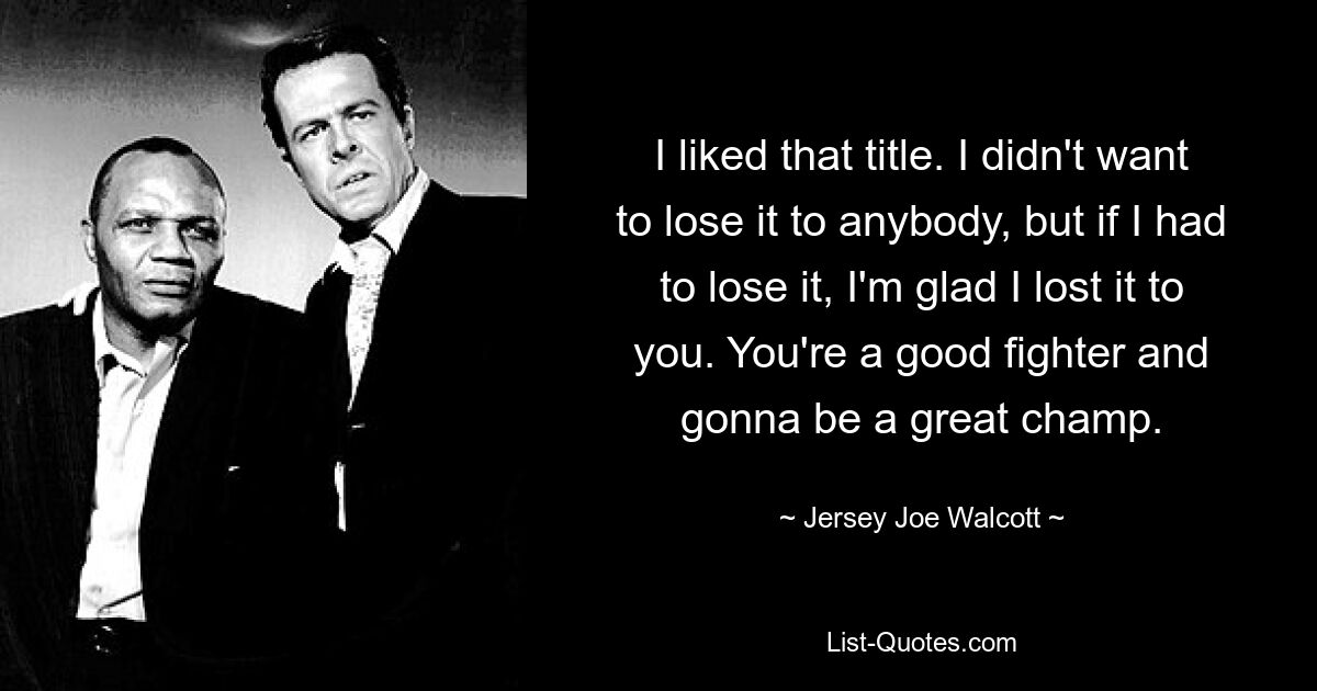 I liked that title. I didn't want to lose it to anybody, but if I had to lose it, I'm glad I lost it to you. You're a good fighter and gonna be a great champ. — © Jersey Joe Walcott