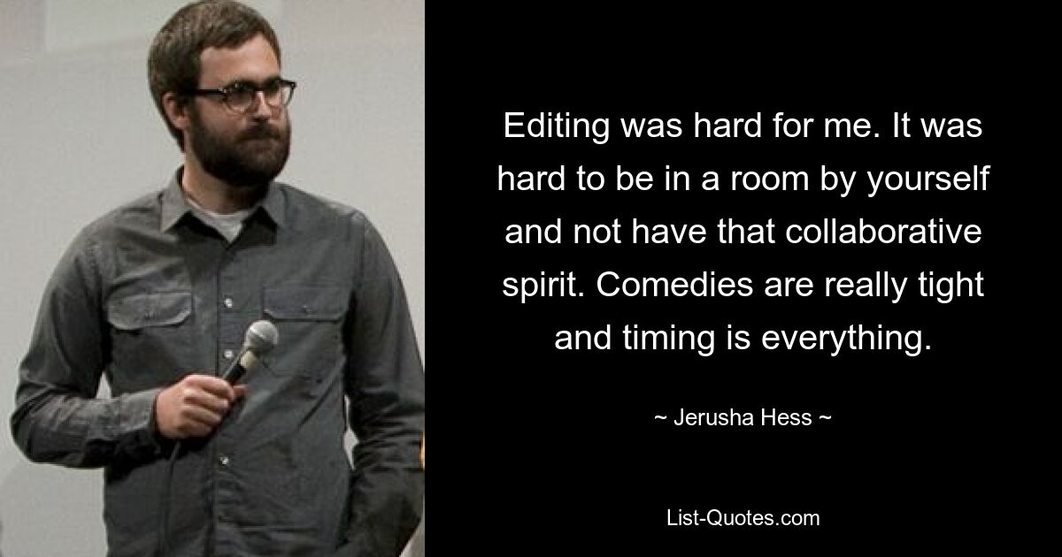 Editing was hard for me. It was hard to be in a room by yourself and not have that collaborative spirit. Comedies are really tight and timing is everything. — © Jerusha Hess