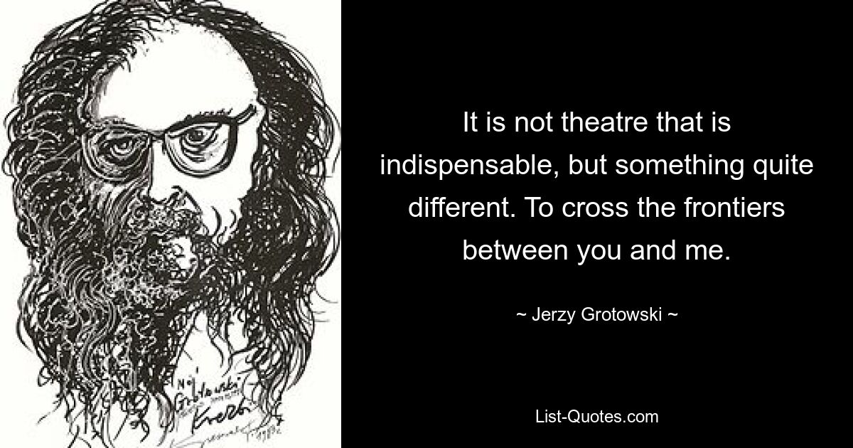 It is not theatre that is indispensable, but something quite different. To cross the frontiers between you and me. — © Jerzy Grotowski