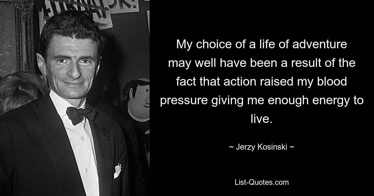 My choice of a life of adventure may well have been a result of the fact that action raised my blood pressure giving me enough energy to live. — © Jerzy Kosinski