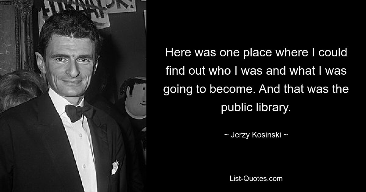 Here was one place where I could find out who I was and what I was going to become. And that was the public library. — © Jerzy Kosinski