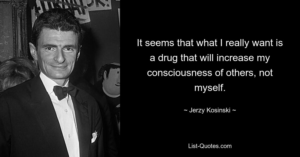 It seems that what I really want is a drug that will increase my consciousness of others, not myself. — © Jerzy Kosinski