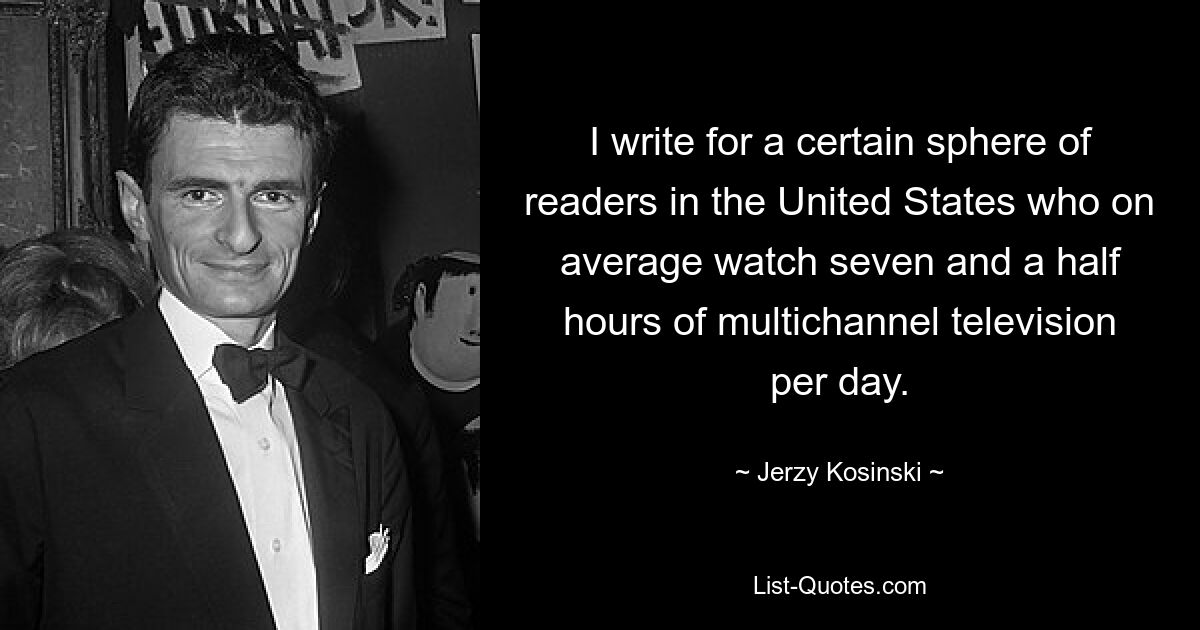 I write for a certain sphere of readers in the United States who on average watch seven and a half hours of multichannel television per day. — © Jerzy Kosinski