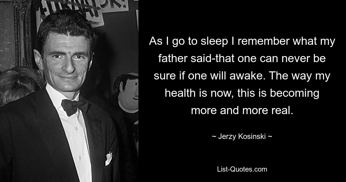 As I go to sleep I remember what my father said-that one can never be sure if one will awake. The way my health is now, this is becoming more and more real. — © Jerzy Kosinski