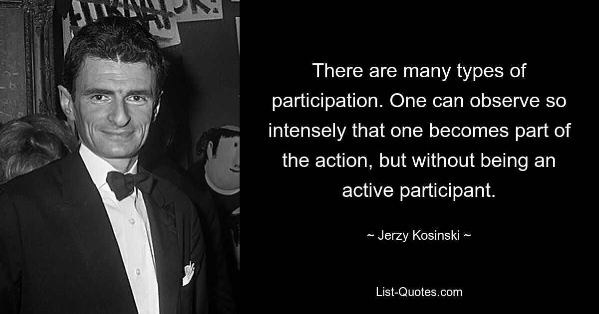 There are many types of participation. One can observe so intensely that one becomes part of the action, but without being an active participant. — © Jerzy Kosinski