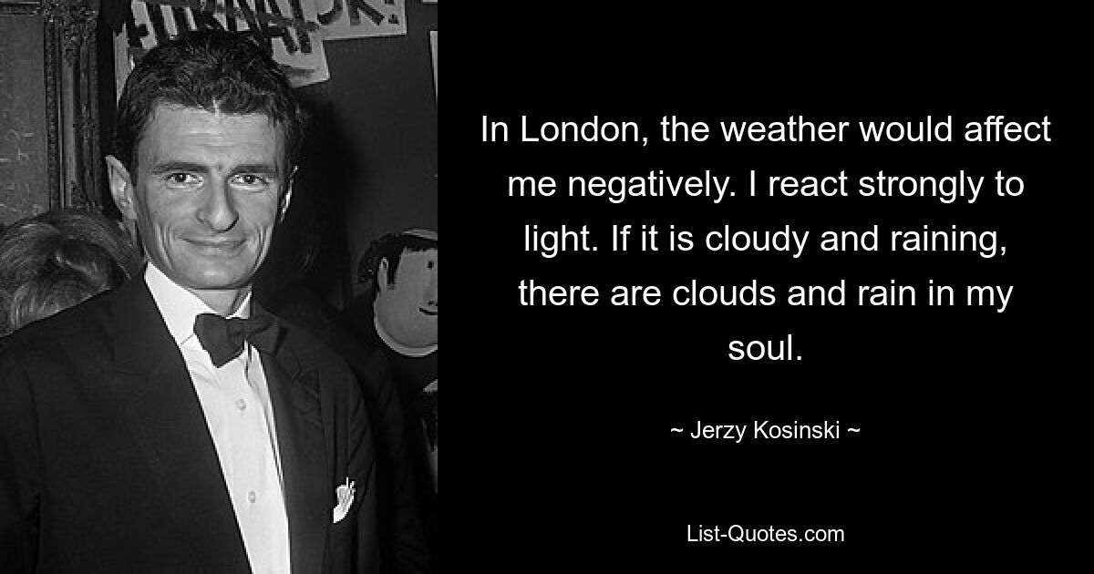 In London, the weather would affect me negatively. I react strongly to light. If it is cloudy and raining, there are clouds and rain in my soul. — © Jerzy Kosinski