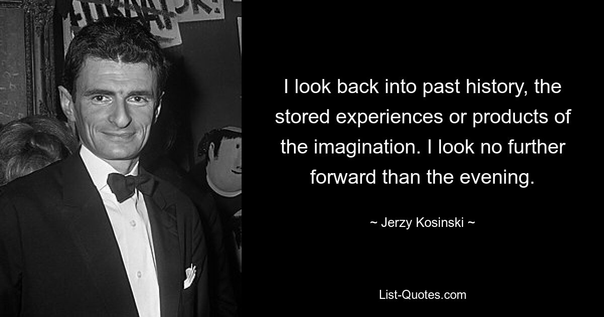 I look back into past history, the stored experiences or products of the imagination. I look no further forward than the evening. — © Jerzy Kosinski