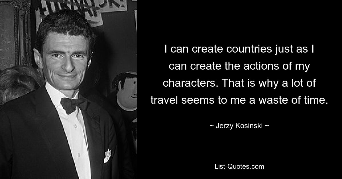 I can create countries just as I can create the actions of my characters. That is why a lot of travel seems to me a waste of time. — © Jerzy Kosinski