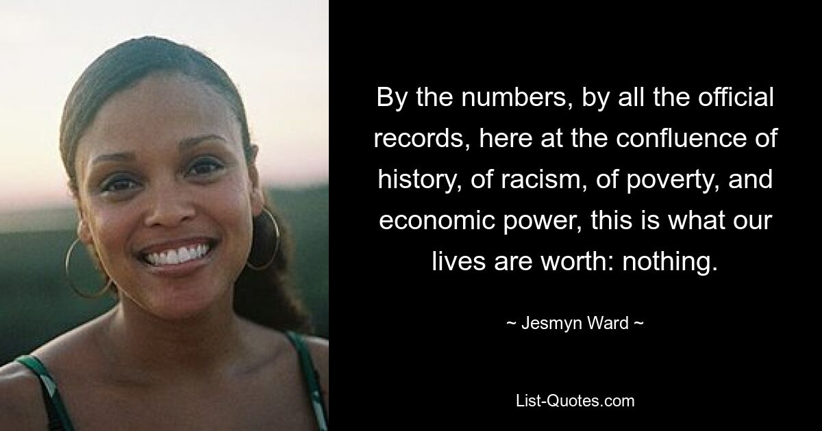 By the numbers, by all the official records, here at the confluence of history, of racism, of poverty, and economic power, this is what our lives are worth: nothing. — © Jesmyn Ward