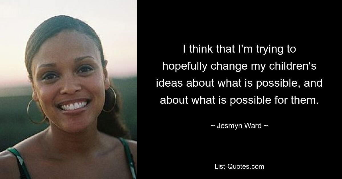 I think that I'm trying to hopefully change my children's ideas about what is possible, and about what is possible for them. — © Jesmyn Ward