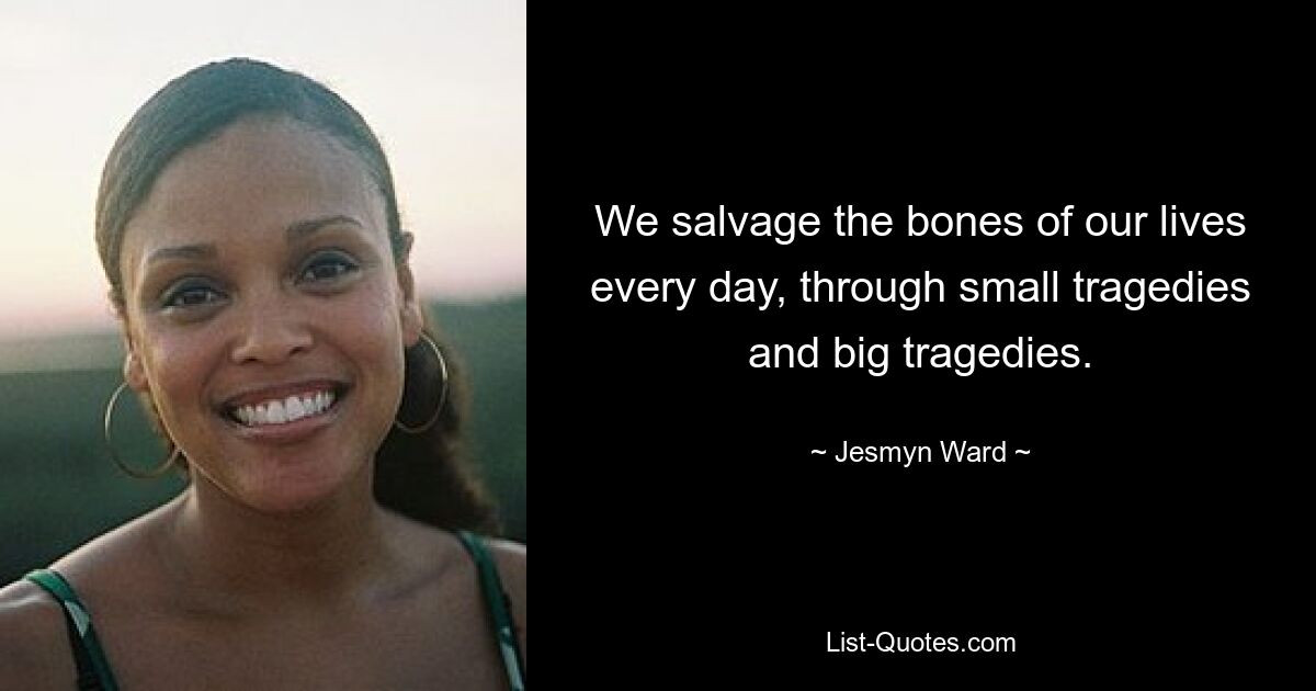 We salvage the bones of our lives every day, through small tragedies and big tragedies. — © Jesmyn Ward