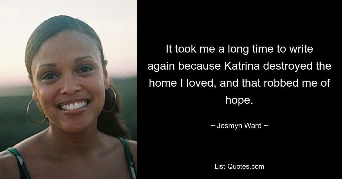 It took me a long time to write again because Katrina destroyed the home I loved, and that robbed me of hope. — © Jesmyn Ward