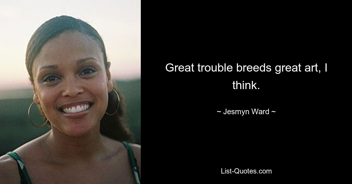 Great trouble breeds great art, I think. — © Jesmyn Ward